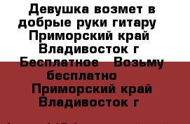 Девушка возмет в добрые руки гитару - Приморский край, Владивосток г. Бесплатное » Возьму бесплатно   . Приморский край,Владивосток г.